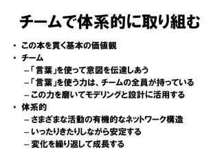 チームで体系的に取り組む
• この本を貫く基本の価値観
• チーム
– 「言葉」を使って意図を伝達しあう
– 「言葉」を使う力は、チームの全員が持っている
– この力を磨いてモデリングと設計に活用する
• 体系的
– さまざまな活動の有機的なネットワーク構造
– いったりきたりしながら安定する
– 変化を繰り返して成長する
 