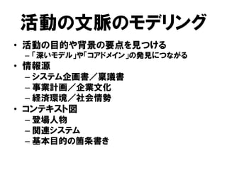 活動の文脈のモデリング
• 活動の目的や背景の要点を見つける
– 「深いモデル」や「コアドメイン」の発見につながる
• 情報源
– システム企画書／稟議書
– 事業計画／企業文化
– 経済環境／社会情勢
• コンテキスト図
– 登場人物
– 関連システム
– 基本目的の箇条書き
 