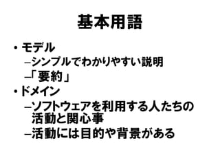 基本用語
• モデル
–シンプルでわかりやすい説明
–「要約」
• ドメイン
–ソフトウェアを利用する人たちの
活動と関心事
–活動には目的や背景がある
 