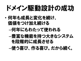 ドメイン駆動設計の成功
• 何年も成長と変化を続け、
価値をつけ加え続ける
–何年にもわたって使われる
–豊富な機能を持つ大きなシステム
を段階的に成長させる
–使う喜び、作る喜び。だから続く。
 