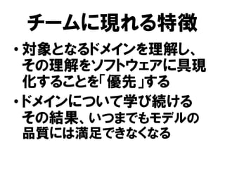 チームに現れる特徴
• 対象となるドメインを理解し、
その理解をソフトウェアに具現
化することを「優先」する
• ドメインについて学び続ける
その結果、いつまでもモデルの
品質には満足できなくなる
 