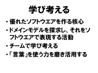 学び考える
• 優れたソフトウエアを作る核心
• ドメインモデルを探求し、それをソ
フトウエアで表現する活動
• チームで学び考える
• 「言葉」を使う力を磨き活用する
 
