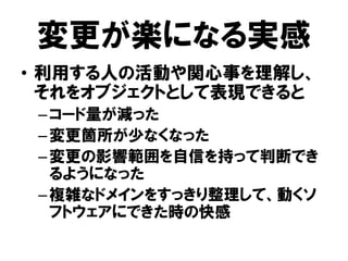 変更が楽になる実感
• 利用する人の活動や関心事を理解し、
それをオブジェクトとして表現できると
–コード量が減った
–変更箇所が少なくなった
–変更の影響範囲を自信を持って判断でき
るようになった
–複雑なドメインをすっきり整理して、動くソ
フトウェアにできた時の快感
 