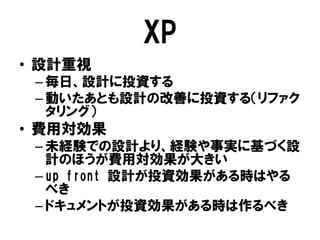 XP
• 設計重視
– 毎日、設計に投資する
– 動いたあとも設計の改善に投資する（リファク
タリング）
• 費用対効果
– 未経験での設計より、経験や事実に基づく設
計のほうが費用対効果が大きい
– up front 設計が投資効果がある時はやる
べき
– ドキュメントが投資効果がある時は作るべき
 