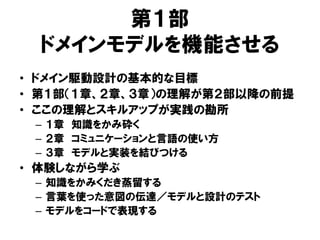 第１部
ドメインモデルを機能させる
• ドメイン駆動設計の基本的な目標
• 第１部（１章、２章、３章）の理解が第２部以降の前提
• ここの理解とスキルアップが実践の勘所
– １章 知識をかみ砕く
– ２章 コミュニケーションと言語の使い方
– ３章 モデルと実装を結びつける
• 体験しながら学ぶ
– 知識をかみくだき蒸留する
– 言葉を使った意図の伝達／モデルと設計のテスト
– モデルをコードで表現する
 