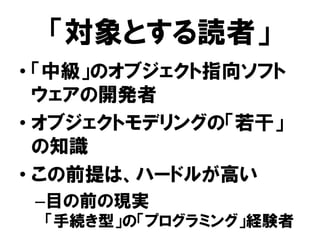 「対象とする読者」
• 「中級」のオブジェクト指向ソフト
ウェアの開発者
• オブジェクトモデリングの「若干」
の知識
• この前提は、ハードルが高い
–目の前の現実
「手続き型」の「プログラミング」経験者
 