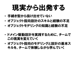 現実から出発する
• 手続き型から抜け出せていない
• オブジェクト指向設計のスキルと経験の不足
• オブジェクトモデリングの知識と経験の不足
• ドメイン駆動設計を実践するために、チームで
この現実を変えていく
• オブジェクト指向のモデリングと設計の基本ス
キルを、チームで体験しながら学んでいく
 
