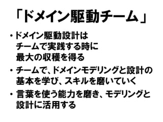 「ドメイン駆動チーム」
• ドメイン駆動設計は
チームで実践する時に
最大の収穫を得る
• チームで、ドメインモデリングと設計の
基本を学び、スキルを磨いていく
• 言葉を使う能力を磨き、モデリングと
設計に活用する
 