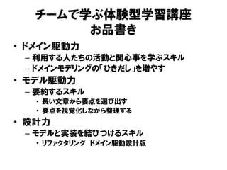 チームで学ぶ体験型学習講座
お品書き
• ドメイン駆動力
– 利用する人たちの活動と関心事を学ぶスキル
– ドメインモデリングの「ひきだし」を増やす
• モデル駆動力
– 要約するスキル
• 長い文章から要点を選び出す
• 要点を視覚化しながら整理する
• 設計力
– モデルと実装を結びつけるスキル
• リファクタリング ドメイン駆動設計版
 