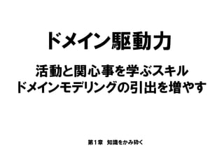 ドメイン駆動力
第１章 知識をかみ砕く
活動と関心事を学ぶスキル
ドメインモデリングの引出を増やす
 