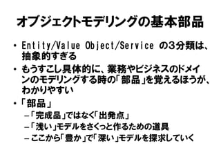 オブジェクトモデリングの基本部品
• Entity/Value Object/Service の３分類は、
抽象的すぎる
• もうすこし具体的に、業務やビジネスのドメイ
ンのモデリングする時の「部品」を覚えるほうが、
わかりやすい
• 「部品」
– 「完成品」ではなく「出発点」
– 「浅い」モデルをさくっと作るための道具
– ここから「豊か」で「深い」モデルを探求していく
 