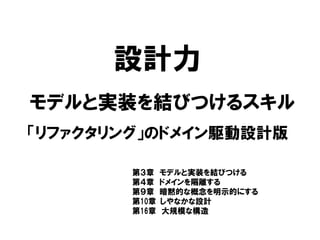 設計力
「リファクタリング」のドメイン駆動設計版
モデルと実装を結びつけるスキル
第３章 モデルと実装を結びつける
第４章 ドメインを隔離する
第９章 暗黙的な概念を明示的にする
第10章 しやなかな設計
第16章 大規模な構造
 