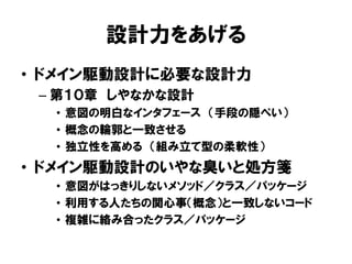 設計力をあげる
• ドメイン駆動設計に必要な設計力
– 第１０章 しやなかな設計
• 意図の明白なインタフェース （手段の隠ぺい）
• 概念の輪郭と一致させる
• 独立性を高める （組み立て型の柔軟性）
• ドメイン駆動設計のいやな臭いと処方箋
• 意図がはっきりしないメソッド／クラス／パッケージ
• 利用する人たちの関心事（概念）と一致しないコード
• 複雑に絡み合ったクラス／パッケージ
 
