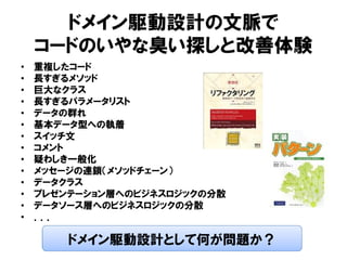 ドメイン駆動設計の文脈で
コードのいやな臭い探しと改善体験
• 重複したコード
• 長すぎるメソッド
• 巨大なクラス
• 長すぎるパラメータリスト
• データの群れ
• 基本データ型への執着
• スイッチ文
• コメント
• 疑わしき一般化
• メッセージの連鎖（メソッドチェーン）
• データクラス
• プレゼンテーション層へのビジネスロジックの分散
• データソース層へのビジネスロジックの分散
• ．．．
ドメイン駆動設計として何が問題か？
 