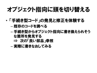 オブジェクト指向に頭を切り替える
• 「手続き型コード」の発見と修正を体験する
– 既存のコードを調べる
– 手続き型からオブジェクト指向に書き換えられそう
な箇所を発見する
⇒ 次の「良い部品」参照
– 実際に書きなおしてみる
 