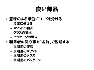 良い部品
• 意味のある単位にコードを分ける
– 段落に分ける
– メソッドの抽出
– クラスの抽出
– パッケージの導入
• 利用者の関心事を「名前」で説明する
– 説明用の変数
– 説明用のメソッド
– 説明用のクラス
– 説明用のパッケージ
 