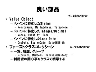良い部品
• Value Object
– ドメインに特化したString
• PersonName, MailAddress, Telephone, …
– ドメインに特化したInteger/Decimal
• Money, Quantity, Rate, …
– ドメインに特化したLocalDate
• DueDate, ExpireDate, DateOfBirth
• ファーストクラスコレクション
– 一覧、履歴、グループ
• Products, Members, PurchaseHistory, …
– 利用者の関心事をクラスで明示する
ループ処理の隠ぺい
データ操作の隠ぺい
 