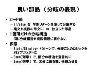 良い部品 （分岐の表現）
• ガード節
– if/else を 早期リターンを使って分解する
– 複文を複数の単文に ⇒ 独立した部品
• １箇所だけの分岐構造
– 同じ分岐構造を複数個所に書かない
• 多態
– State/Strategy パターンで、分岐ごとのロジックを
別オブジェクトに
– Enum（列挙） で、区分の構造を宣言的に
– Enum（列挙） で、区分に振る舞いを持たせる
 