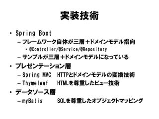 実装技術
• Spring Boot
– フレームワーク自体が三層＋ドメインモデル指向
• @Controller/@Service/@Repository
– サンプルが三層＋ドメインモデルになっている
• プレゼンテーション層
– Spring MVC HTTPとドメインモデルの変換技術
– Thymeleaf HTMLを尊重したビュー技術
• データソース層
– myBatis SQLを尊重したオブジェクトマッピング
 