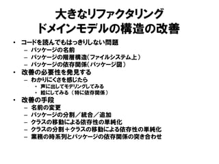 大きなリファクタリング
ドメインモデルの構造の改善
• コードを読んでもはっきりしない問題
– パッケージの名前
– パッケージの階層構造（ファイルシステム上）
– パッケージの依存関係（パッケージ図）
• 改善の必要性を発見する
– わかりにくさを感じたら
• 声に出してモデリングしてみる
• 絵にしてみる （特に依存関係）
• 改善の手段
– 名前の変更
– パッケージの分割／統合／追加
– クラスの移動による依存性の単純化
– クラスの分割＋クラスの移動による依存性の単純化
– 業務の時系列とパッケージの依存関係の突き合わせ
 