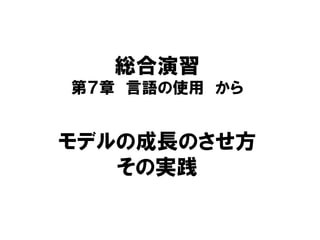 総合演習
第７章 言語の使用 から
モデルの成長のさせ方
その実践
 