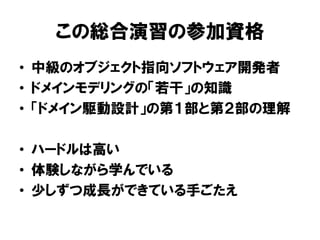 この総合演習の参加資格
• 中級のオブジェクト指向ソフトウェア開発者
• ドメインモデリングの「若干」の知識
• 「ドメイン駆動設計」の第１部と第２部の理解
• ハードルは高い
• 体験しながら学んでいる
• 少しずつ成長ができている手ごたえ
 