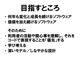 目指すところ
• 何年も変化と成長を続けるソフトウェア
• 価値を加え続けるソフトウェア
そのために
• 利用者の活動や関心事を理解し、それを
コードで表現することを「優先」する
• 学び考える
• 深いモデル／しなやかな設計
 