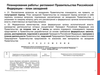 4
Планирование работы: регламент Правительства Российской
Федерации – план заседаний
п. 21. Рассмотрение вопросов на заседаниях Правительства планируется, как правило, на
полугодовой период. План заседаний Правительства на очередной период включает в себя
перечень основных вопросов, подлежащих рассмотрению на заседаниях Правительства, с
указанием по каждому вопросу даты его рассмотрения и федеральных органов исполнительной
власти, ответственных за подготовку вопроса.
п. 22. Федеральные министерства, иные федеральные органы исполнительной власти,
руководство деятельностью которых осуществляет Президент Российской Федерации или
Правительство, не позднее чем за 1 месяц до начала очередного планируемого периода
представляют в Правительство разработанные на основе требований федеральных законов,
указов, распоряжений, поручений и указаний Президента Российской Федерации, программ и
планов деятельности Правительства, поручений Председателя Правительства и заместителей
Председателя Правительства предложения по внесению ими материалов на заседание
Правительства
 