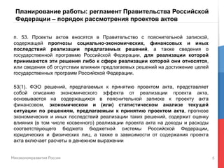 5
Планирование работы: регламент Правительства Российской
Федерации – порядок рассмотрения проектов актов
п. 53. Проекты актов вносятся в Правительство с пояснительной запиской,
содержащей прогнозы социально-экономических, финансовых и иных
последствий реализации предлагаемых решений, а также сведения о
государственной программе Российской Федерации, для реализации которой
принимаются эти решения либо к сфере реализации которой они относятся,
или сведения об отсутствии влияния предлагаемых решений на достижение целей
государственных программ Российской Федерации.
53(1). ФЭО решений, предлагаемых к принятию проектом акта, представляет
собой описание экономического эффекта от реализации проекта акта,
основывается на содержащихся в пояснительной записке к проекту акта
финансовом, экономическом и (или) статистическом анализе текущей
ситуации по решениям, предлагаемым к принятию проектом акта, прогнозе
экономических и иных последствий реализации таких решений, содержит оценку
влияния (в том числе косвенного) реализации проекта акта на доходы и расходы
соответствующего бюджета бюджетной системы Российской Федерации,
юридических и физических лиц, а также в зависимости от содержания проекта
акта включает расчеты в денежном выражении
 