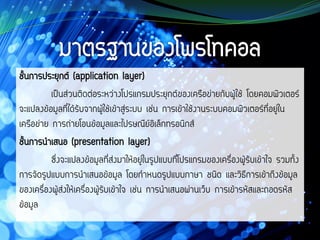 ชั้นการประยุกต์ (application layer)
เป็นส่วนติดต่อระหว่างโปรแกรมประยุกต์ของเครือข่ายกับผู้ใช้ โดยคอมพิวเตอร์
จะแปลงข้อมูลที่ได้รับจากผู้ใช้เข้าสู่ระบบ เช่น การเข้าใช้งานระบบคอมพิวเตอร์ที่อยู่ใน
เครือข่าย การถ่ายโอนข้อมูลและไปรษณีย์อิเล็กทรอนิกส์
ชั้นการนาเสนอ (presentation layer)
ซึ่งจะแปลงข้อมูลที่ส่งมาให้อยู่ในรูปแบบที่โปรแกรมของเครื่องผู้รับเข้าใจ รวมทั้ง
การจัดรูปแบบการนาเสนอข้อมูล โดยกาหนดรูปแบบภาษา ชนิด และวิธีการเข้าถึงข้อมูล
ของเครื่องผู้ส่งให้เครื่องผู้รับเข้าใจ เช่น การนาเสนอผ่านเว็บ การเข้ารหัสและถอดรหัส
ข้อมูล
 