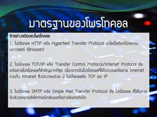 ตัวอย่างชนิดของโพรโทคอล
1. โปรโตคอล HTTP หรือ Hypertext Transfer Protocol จะใช้เมื่อเรียกโปรแกรม
บราวเซอร์ (Browser)
2. โปรโตคอล TCP/IP หรือ Transfer Control Protocol/Internet Protocol คือ
เครือข่ายโปรโตคอลที่สาคัญมากที่สุด เนื่องจากเป็นโปรโตคอลที่ใช้ในระบบเครือข่าย Internet
รวมทั้ง Intranet ซึ่งประกอบด้วย 2 โปรโตคอลคือ TCP และ IP
3. โปรโตคอล SMTP หรือ Simple Mail Transfer Protocol คือ โปรโตคอล ที่ใช้ในการ
รับส่งจดหมายอิเล็กทรอนิกส์บนเครือข่ายอินเทอร์เน็ต
 