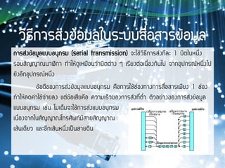 การส่งข้อมูลแบบอนุกรม (serial transmission) จะใช้วิธีการส่งทีละ 1 บิตในหนึ่ง
รอบสัญญาณนาฬิกา ทาให้ดูเหมือนว่าบิตต่าง ๆ เรียงต่อเนื่องกันไป จากอุปกรณ์หนึ่งไป
ยังอีกอุปกรณ์หนึ่ง
ข้อดีของการส่งข้อมูลแบบอนุกรม คือการใช้ช่องทางการสื่อสารเพียง 1 ช่อง
ทาให้ลดค่าใช้จ่ายลง แต่ข้อเสียคือ ความเร็วของการส่งที่ต่า ตัวอย่างของการส่งข้อมูล
แบบอนุกรม เช่น โมเด็มจะใช้การส่งแบบอนุกรม
เนื่องจากในสัญญาณโทรศัพท์มีสายสัญญาณ
เส้นเดียว และอีกเส้นหนึ่งเป็นสายดิน
 