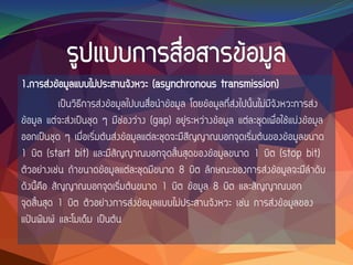 1.การส่งข้อมูลแบบไม่ประสานจังหวะ (asynchronous transmission)
เป็นวิธีการส่งข้อมูลไปบนสื่อนาข้อมูล โดยข้อมูลที่ส่งไปนั้นไม่มีจังหวะการส่ง
ข้อมูล แต่จะส่งเป็นชุด ๆ มีช่องว่าง (gap) อยู่ระหว่างข้อมูล แต่ละชุดเพื่อใช้แบ่งข้อมูล
ออกเป็นชุด ๆ เมื่อเริ่มต้นส่งข้อมูลแต่ละชุดจะมีสีญญาณบอกจุดเริ่มต้นของข้อมูลขนาด
1 บิต (start bit) และมีสัญญาณบอกจุดสิ้นสุดของข้อมูลขนาด 1 บิต (stop bit)
ตัวอย่างเช่น ถ้าขนาดข้อมูลแต่ละชุดมีขนาด 8 บิต ลักษณะของการส่งข้อมูลจะมีลาดับ
ดังนี้คือ สัญญาณบอกจุดเริ่มต้นขนาด 1 บิต ข้อมูล 8 บิต และสัญญาณบอก
จุดสิ้นสุด 1 บิต ตัวอย่างการส่งข้อมูลแบบไม่ประสานจังหวะ เช่น การส่งข้อมูลของ
แป้นพิมพ์ และโมเด็ม เป็นต้น
 