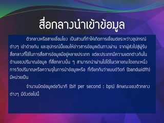 ตัวกลางหรือสายเชื่อมโยง เป็นส่วนที่ทาให้เกิดการเชื่อมต่อระหว่างอุปกรณ์
ต่างๆ เข้าด้วยกัน และอุปกรณ์นี้ยอมให้ข่าวสารข้อมูลเดินทางผ่าน จากผู้ส่งไปสู่ผู้รับ
สื่อกลางที่ใช้ในการสื่อสารข้อมูลมีอยู่หลายประเภท แต่ละประเภทมีความแตกต่างกันใน
ด้านของปริมาณข้อมูล ที่สื่อกลางนั้น ๆ สามารถนาผ่านไปได้ในเวลาขณะใดขณะหนึ่ง
การวัดปริมาณหรือความจุในการนาข้อมูลหรือ ที่เรียกกันว่าแบบด์วิดท์ (bandwidth)
มีหน่วยเป็น
จานวนบิตข้อมูลต่อวินาที (bit per second : bps) ลักษณะของตัวกลาง
ต่างๆ มีดังต่อไปนี้
 