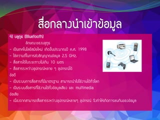 4) บลูทูธ (Bluetooth)
ลักษณะของบลูทูธ
- เป็นเทคโนโลยีสมัยใหม่ เกิดขึ้นประมาณปี ค.ศ. 1998
- ใช้ความถี่ในการส่งสัญญาณข้อมูล 2.5 GHz.
- สื่อสารได้ในระยะทางไม่เกิน 10 เมตร
- สื่อสารระหว่างอุปกรณ์หลาย ๆ อุปกรณ์ได้
ข้อดี
- เป็นระบบการสื่อสารที่มีมาตรฐาน สามารถนาไปใช้งานได้ทั่วโลก
- เป็นระบบสื่อสารที่ใช้งานได้ทั้งข้อมูลเสียง และ multimedia
ข้อเสีย
- เนื่องจากสามารถสื่อสารระหว่างอุปกรณ์หลายๆ อุปกรณ์ จึงทาให้เกิดการชนกันของข้อมูล
 