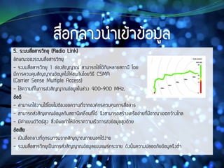 5. ระบบสื่อสารวิทยุ (Radio Link)
ลักษณะของระบบสื่อสารวิทยุ
- ระบบสื่อสารวิทยุ 1 ช่องสัญญาณ สามารถใช้ได้กับหลายสถานี โดย
มีการควบคุมสัญญาณข้อมูลไม่ให้ชนกันโดยวิธี CSMA
(Carrier Sense Multiple Access)
- ใช้ความถี่ในการส่งสัญญาณข้อมูลในช่วง 400-900 MHz.
ข้อดี
- สามารถใช้งานได้โดยไม่ต้องขอความถี่จากองค์กรควบคุมการสื่อสาร
- สามารถส่งสัญยาณข้อมูลกับสถานีเคลื่อนที่ได้ จึงสามารถสร้างเครือข่ายที่มีอาณาเขตกว้างไกล
- มีค่าแบนด์วิตธ์สูง ซึ่งมีผลทาให้อัตราความเร็วการส่งข้อมูลสูงด้วย
ข้อเสีย
- เป็นสื่อกลางที่ถูกรบกวนจากสัญญาณภายนอกได้ง่าย
- ระบบสื่อสารวิทยุเป็นการส่งสัญญาณข้อมูลแบบแพร่กระจาย ดังนั้นความปลอดภัยข้อมูลจึงต่า
 