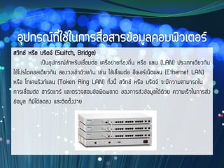สวิทช์ หรือ บริดจ์ (Switch, Bridge)
เป็นอุปกรณ์สาหรับเชื่อมต่อ เครือข่ายท้องถิ่น หรือ แลน (LAN) ประเภทเดียวกัน
ใช้โปรโตคอลเดียวกัน สองวงเข้าด้วยกัน เช่น ใช้เชื่อมต่อ อีเธอร์เน็ตแลน (Ethernet LAN)
หรือ โทเคนริงก์แลน (Token Ring LAN) ทั้งนี้ สวิทช์ หรือ บริดจ์ จะมีความสามารถใน
การเชื่อมต่อ ฮาร์ดแวร์ และตรวจสอบข้อผิดพลาด ของการส่งข้อมูลได้ด้วย ความเร็วในการส่ง
ข้อมูล ก็มิได้ลดลง และติดตั้งง่าย
 