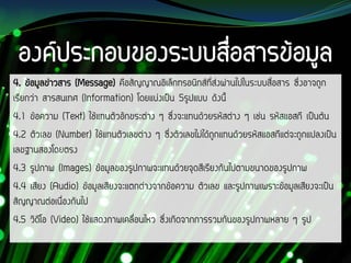 4. ข้อมูลข่าวสาร (Message) คือสัญญาณอิเล็กทรอนิกส์ที่ส่งผ่านไปในระบบสื่อสาร ซึ่งอาจถูก
เรียกว่า สารสนเทศ (Information) โดยแบ่งเป็น 5รูปแบบ ดังนี้
4.1 ข้อความ (Text) ใช้แทนตัวอักขระต่าง ๆ ซึ่งจะแทนด้วยรหัสต่าง ๆ เช่น รหัสแอสกี เป็นต้น
4.2 ตัวเลข (Number) ใช้แทนตัวเลขต่าง ๆ ซึ่งตัวเลขไม่ได้ถูกแทนด้วยรหัสแอสกีแต่จะถูกแปลงเป็น
เลขฐานสองโดยตรง
4.3 รูปภาพ (Images) ข้อมูลของรูปภาพจะแทนด้วยจุดสีเรียงกันไปตามขนาดของรูปภาพ
4.4 เสียง (Audio) ข้อมูลเสียงจะแตกต่างจากข้อความ ตัวเลข และรูปภาพเพราะข้อมูลเสียงจะเป็น
สัญญาณต่อเนื่องกันไป
4.5 วิดีโอ (Video) ใช้แสดงภาพเคลื่อนไหว ซึ่งเกิดจากการรวมกันของรูปภาพหลาย ๆ รูป
 