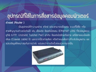 เร้าเตอร์ (Router )
เป็นอุปกรณ์ที่ทางานคล้าย สวิทช์ แต่จะสามารถเชื่อมต่อ ระบบที่ใช้สื่อ หรือ
สายสัญญาณต่างชนิดกันได้ เช่น เชื่อมต่อ อีเธอร์เน็ตแลน (Ethernet LAN) ที่ส่งข้อมูลแบบ
ยูทีพี (UTP: Unshield Twisted Pair) เข้ากับ อีเธอร์เน็ตอีกเครือข่าย แต่ใช้สายแบบโคแอ็ก
เชียล (Coaxial cable) ได้ นอกจากนี้ยังช่วยเลือก หรือกาหนดเส้นทางที่จะส่งข้อมูลผ่าน และ
แปลงข้อมูลให้เหมาะสมกับการนาส่ง แน่นอนว่าการติดตั้งย่อมยุ่งยากมากขึ้น
 