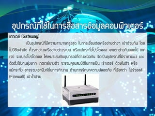 เกทเวย์ (Gateway)
เป็นอุปกรณ์ที่มีความสามารถสูงสุด ในการเชื่อมต่อเครือข่ายต่างๆ เข้าด้วยกัน โดย
ไม่มีขีดจากัด ทั้งระหว่างเครือข่ายต่างระบบ หรือแม้กระทั่งโปรโตคอล จะแตกต่างกันออกไป เกท
เวย์ จะแปลงโปรโตคอล ให้เหมาะสมกับอุปกรณ์ที่ต่างชนิดกัน จัดเป็นอุปกรณ์ที่มีราคาแพง และ
ติดตั้งใช้งานยุ่งยาก เกตเวย์บางตัว จะรวมคุณสมบัติในการเป็น เร้าเตอร์ ด้วยในตัว หรือ
แม้กระทั่ง อาจรวมเอาฟังก์ชั่นการทางาน ด้านการรักษาความปลอดภัย ที่เรียกว่า ไฟร์วอลล์
(Firewall) เข้าไว้ด้วย
 
