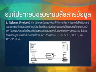 5. โปรโตคอล (Protocol) คือ วิธีการหรือกฎระเบียบที่ใช้ในการสื่อสารข้อมูลเพื่อให้ผู้รับและผู้
ส่งสามารถเข้าใจกันหรือคุยกันรู้เรื่อง โดยทั้งสองฝั่งทั้งผู้รับและผู้ส่งได้ตกลงกันไว้ก่อนล่วงหน้า
แล้ว ในคอมพิวเตอร์โปรโตคอลอยู่ในส่วนของซอฟต์แวร์ที่มีหน้าที่ทาให้การดาเนินงาน ในการ
สื่อสารข้อมูลเป็นไปตามโปรแกรมที่กาหนดไว้ ตัวอย่างเช่น X.25, SDLC, HDLC, และ
TCP/IP เป็นต้น
 