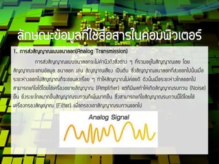 1. การส่งสัญญาณแบบอนาลอก(Analog Transmission)
การส่งสัญญาณแบบอนาลอกจะไม่คานึงถึงสิ่งต่าง ๆ ที่รวมอยู่ในสัญญาณเลย โดย
สัญญาณจะแทนข้อมูล อนาลอก เช่น สัญญาณเสียง เป็นต้น ซึ่งสัญญาณอนาลอกที่ส่งออกไปนั้นเมื่อ
ระยะห่างออกไปสัญญาณก็จะอ่อนลงเรื่อย ๆ ทาให้สัญญาณไม่ค่อยดี ดังนั้นเมื่อระยะห่างไกลออกไป
สามารถแก้ไขได้โดยใช้เครื่องขยายสัญญาณ (Amplifier) แต่ก็มีผลทาให้เกิดสัญญาณรบกวน (Noise)
ขึ้น ยิ่งระยะไกลมากขึ้นสัญญาณรบกวนก็เพิ่มมากขึ้น ซึ่งสามารถแก้ไขสัญญาณรบกวนนี้ได้โดยใช้
เครื่องกรองสัญญาณ (Filter) เพื่อกรองเอาสัญญาณรบกวนออกไป
 