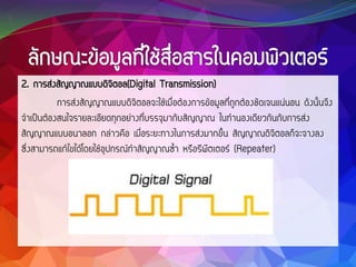 2. การส่งสัญญาณแบบดิจิตอล(Digital Transmission)
การส่งสัญญาณแบบดิจิตอลจะใช้เมื่อต้องการข้อมูลที่ถูกต้องชัดเจนแน่นอน ดังนั้นจึง
จาเป็นต้องสนใจรายละเอียดทุกอย่างที่บรรจุมากับสัญญาณ ในทานองเดียวกันกับการส่ง
สัญญาณแบบอนาลอก กล่าวคือ เมื่อระยะทางในการส่งมากขึ้น สัญญาณดิจิตอลก็จะจางลง
ซึ่งสามารถแก้ไขได้โดยใช้อุปกรณ์ทาสัญญาณซ้า หรือรีพีตเตอร์ (Repeater)
 