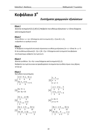 Καλούδης Γ. Βασίλειος Μαθηματικά Γ’ Γυμνασίου
22
Κεφάλαιο 3ο
Συστήματα γραμμικών εξισώσεων
Θέμα 1
   Δίνονται τασημεία Α 3,1 ,Β 4,2 .Ναβρείτε τηνευθείαμεεξίσωσηαx + y =βπουδιέρχεται
από τασημεία ΑκαιΒ
Θέμα 2
   Ανηευθεία ε: y = αx +βδιέρχεται από τα σημεία Α 1,-2 και Β -1,3 ,
ναβρεθούν οι αριθμοί ακαι β
Θέμα 3
   
Α.Ναβρείτε τοσημείοΚστοοποίο τέμνονται οι ευθείεςμεεξισώσεις2x + y =10και 3x - y = 5
Β.Ανηευθείαμεεξίσωση λ -1 x + 3λ -2 y = 0διέρχεται από τοσημείοΚ πουβρήκατε
στο Α ερώτημα,ναβρείτε την τιμήτουλ.
Θέμα 4
 Δίνεταιηευθείαε:5x + 4y = ακαι διέρχεται από τοσημείο Α 1,2 .
Ναβρείτε την τιμήτουακαι να προσδιορίσετε τασημεία πουηευθεία τέμνει τους άξονες
xx'και yy'
Θέμα 5
   
 

 
 
 




Να λυθούν τα συστήματα
x +2 4 - y 5x - y
2 3- =
+ = 23 4 4
x y1 2
2y - x x + y
+ = x +1 x - y = -1
4 6
2y - 3 = -x
3
2x - 3y =13
 
   
 






 
 







y - x x + y 5
- - = -
3 2 3
4
x + y y - x
- + = -3
3 4
2x - y -y + 4x
=
x -2y =12 3
5 6
x - y x + 3 -x + y = 4
= 2 -
3 4
2y - x x - 6 2x + y
- = 5-
6 3 12
7
3x -12 x -2y x - y
+ = -1-
2 9 3
 





2y - x x - 6 2x + y
- = 5-
6 3 12
8
3x -12 4 x - y
+ = -1-
2 x - 5 3
 