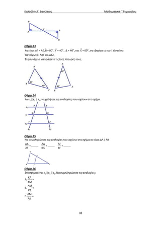 Καλούδης Γ. Βασίλειος Μαθηματικά Γ’ Γυμνασίου
38
Θέμα 23
ο ο ο ο
Ανείναι ΑΓ = ΑΕ,Β = 80 , Γ = 40 , Δ = 40 ,και Ε = 60 ,ναεξηγήσετε γιατί είναιίσα
τα τρίγωνα ΑΒΓκαι ΔΕΖ.
Στησυνέχεια να γράψετε τιςίσες πλευρές τους.
Θέμα 24
1 2 3Ανε ε ε ,να γράψετε τιςαναλογίες πουισχύουνστοσχήμα.
Θέμα 25
Νασυμπληρώσετε τιςαναλογίες πουισχύουνστοσχήμαανείναι ΔΛ ΑΒ
ΑΔ ΑΔ ΑΓ
=.......... =.......... =..........
ΑΓ ΒΛ ΒΓ
Θέμα 26
1 2 3Στοσχήμαείναι ε ε ε .Νασυμπληρώσετε τιςαναλογίες:
ΚΛ
Α. =
ΚΜ
ΛΜ
Β. =
ΡΣ
ΛΜ
Γ. =
ΛΚ
 
