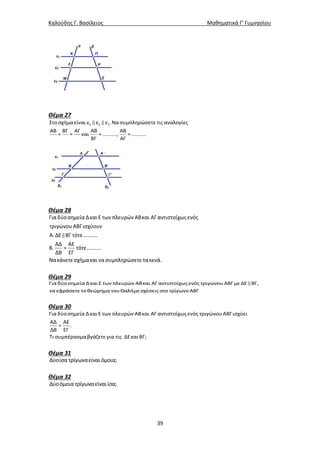 Καλούδης Γ. Βασίλειος Μαθηματικά Γ’ Γυμνασίου
39
Θέμα 27
1 2 3Στοσχήμα είναι ε ε ε .Να συμπληρώσετε τις αναλογίες
ΑΒ ΒΓ ΑΓ ΑΒ ΑΒ
= = και = .........., = ..........
ΒΓ ΑΓ
Θέμα 28
Γιαδύοσημεία ΔκαιΕ των πλευρών ΑΒκαι ΑΓ αντιστοίχως ενός
τριγώνουΑΒΓισχύουν
Α.ΔΕ ΒΓ τότε..........
ΑΔ ΑΕ
Β. = τότε..........
ΔΒ ΕΓ
Νακάνετεσχήμακαι νασυμπληρώσετε τακενά.
Θέμα 29
Για δύοσημεία Δκαι Ε των πλευρών ΑΒκαι ΑΓ αντιστοίχως ενός τριγώνουΑΒΓμε ΔΕ ΒΓ,
να εφράσετε τοθεώρημα τουΘαλήμεσχέσεις στο τρίγωνο ΑΒΓ
Θέμα 30
Για δύοσημεία Δκαι Ε των πλευρών ΑΒκαι ΑΓ αντιστοίχως ενός τριγώνουΑΒΓισχύει
ΑΔ ΑΕ
= .
ΔΒ ΕΓ
Τι συμπέρασμαβγάζετε για τις ΔΕκαι ΒΓ;
Θέμα 31
Δύοίσα τρίγωναείναι όμοια;
Θέμα 32
Δύοόμοια τρίγωναείναιίσα;
 