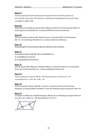 Καλούδης Γ. Βασίλειος Μαθηματικά Γ’ Γυμνασίου
44
Θέμα 67
Δίνεται γωνία xΟy.Στην Οx παίρνουμεδύοσημεία Α,Βκαι στην Οy δύοσημείαΓ,Δ,
έτσι ώστεΟΑ = ΟΓκαι ΟΒ = ΟΔ. ΑνΜείναι τυχαίοσημείοστηδιχοτόμοΟζ της γωνίας xΟy,
να δείχθεί ότι ΑΜΒ = ΓΜΔ
Θέμα 68
Να φτιάξετεέναισόπλευρο τρίγωνο ΑΒΓ,ναβρείτε ταμέσαΚ,Λ,Μτων πλευρών ΑΒ,ΒΓ,ΓΑ
αντίστοιχακαι νααποδείξετεότι το τρίγωνοΚΛΜείναι και αυτόισόπλευρο.
Θέμα 69
Δίνεται ισόπλευρο τρίγωνο ΑΒΓ.Προεκτείνουμε τις πλευρές ΑΒ,ΒΓ,ΓΑκατά τμήματα
ΒΔ =ΓΕ = ΑΖ αντίστοιχα.Ναδείξετεότι το τρίγωνο ΔΕΖ είναι ισόπλευρο.
Θέμα 70
Νααποδειχθεί ότι ανένα τρίγωνοέχει δύούψηίσα,είναιισοσκελές.
Θέμα 71
Σεισοσκελές τρίγωνοΑΒΓ(ΑΒ = ΑΓ),νααποδείξετεότι :
Α.ταύψηΒΔκαιΓΕείναιίσα
Β.τα τμήματαΒΕκαιΓΔείναιίσα
Θέμα 72
Δίνεται τρίγωνο ΑΒΓ.Φέρουμε τηδιάμεσο ΑΜκαι τις αποστάσειςΒΔκαι ΓΕ τωνκορυφών
Βκαι Γ από την ΑΜ.Ναδείξετεότι τα τρίγωναΒΔΜκαι ΓΕΜείναι ίσα.
Θέμα 73
  

ο
Δίνεται ορθογώνιο τρίγωνο ΑΒΓ Α = 90 και ηδιχοτόμος τουΒΔ. Αν ΔΕ ΒΓ,
να αποδείξετεότι : Α. ΑΒ = ΒΕ Β.ΒΔ ΑΕ
Θέμα 74
Δίνεται ισοσκελές τρίγωνο ΑΒΓ(ΑΒ = ΑΓ)και Κ,Λ ταμέσα των ΑΒ και ΑΓ αντίστοιχα.
Να φέρετε τα τμήματαΚΜκαι ΛΝκάθετα στηΒΓ.Νααποδείξετε(χωρίςμέτρηση)ότι ΜΒ =ΝΓ.
Θέμα 75
 
Στοσχήμα, το ΑΒΓΔ είναι παραλληλόγραμμο.Φέρνουμε ταευθύγραμμα τμήματα ΑΗκαι ΓΖ
έτσι ώστε ΑΗ ΔΒκαι ΓΖ ΔΒ.Νααποδείξετεότι ΑΗ=ΓΖ.
 
