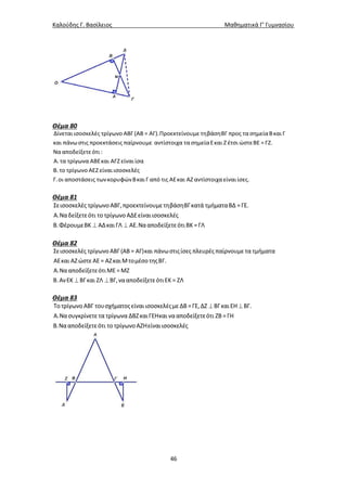 Καλούδης Γ. Βασίλειος Μαθηματικά Γ’ Γυμνασίου
46
Θέμα 80
Δίνεται ισοσκελές τρίγωνο ΑΒΓ (ΑΒ = ΑΓ).Προεκτείνουμε τηβάσηΒΓ προς τα σημείαΒκαι Γ
και πάνωστις προεκτάσεις παίρνουμε αντίστοιχα τα σημείαΕκαι Ζ έτσι ώστεΒΕ = ΓΖ.
Να αποδείξετεότι :
Α. τα τρίγωνα ΑΒΕκαι ΑΓΖ είναι ίσα
Β. το τρίγωνο ΑΕΖ είναι ισοσκελές
Γ.οι αποστάσεις τωνκορυφώνΒκαι Γ από τις ΑΕκαι ΑΖ αντίστοιχα είναι ίσες.
Θέμα 81
 
Σεισοσκελές τρίγωνοΑΒΓ,προεκτείνουμετηβάσηΒΓκατά τμήματαΒΔ =ΓΕ.
Α.Ναδείξετεότι το τρίγωνοΑΔΕείναιισοσκελές
Β.ΦέρουμεΒΚ ΑΔκαιΓΛ ΑΕ.ΝααποδείξετεότιΒΚ =ΓΛ
Θέμα 82
 
Σεισοσκελές τρίγωνο ΑΒΓ(ΑΒ = ΑΓ)και πάνωστιςίσες πλευρές παίρνουμε τα τμήματα
ΑΕκαι ΑΖώστεΑΕ = ΑΖκαιΜτομέσο τηςΒΓ.
Α.ΝααποδείξετεότιΜΕ =ΜΖ
Β.ΑνΕΚ ΒΓκαι ΖΛ ΒΓ,νααποδείξετεότιΕΚ = ΖΛ
Θέμα 83
 Το τρίγωνοΑΒΓ τουσχήματοςείναιισοσκελέςμεΔΒ =ΓΕ,ΔΖ ΒΓκαιΕΗ ΒΓ.
Α.Νασυγκρίνετε τα τρίγωνα ΔΒΖκαιΓΕΗκαι νααποδείξετεότι ΖΒ =ΓΗ
Β.Νααποδείξετεότι το τρίγωνοΑΖΗείναιισοσκελές
 