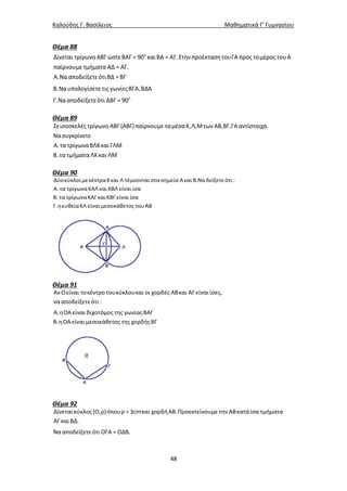 Καλούδης Γ. Βασίλειος Μαθηματικά Γ’ Γυμνασίου
48
Θέμα 88
ο
Δίνεται τρίγωνο ΑΒΓ ώστεΒΑΓ = 90 καιΒΑ = ΑΓ.Στην προέκτασητουΓΑ προς τομέρος τουΑ
παίρνουμε τμήματα ΑΔ = ΑΓ.
Α.ΝααποδείξετεότιΒΔ =ΒΓ
Β.Ναυπολογίσετε τις γωνίεςΒΓΑ,ΒΔΑ
Γ.Νααποδείξετεότι ΔΒΓ = 90ο
Θέμα 89
Σεισοσκελές τρίγωνο ΑΒΓ(ΑΒΓ)παίρνουμε ταμέσαΚ,Λ,Μτων ΑΒ,ΒΓ,ΓΑαντίστοιχα.
Νασυγκρίνετε
Α. τα τρίγωναΒΛΚκαιΓΛΜ
Β. τα τμήματα ΛΚκαι ΛΜ
Θέμα 90
Δύοκύκλοι μεκέντραΚκαι Λ τέμνονται στα σημεία Ακαι Β.Να δείξετεότι :
Α. τα τρίγωναΚΑΛκαι ΚΒΛ είναι ίσα
Β. τα τρίγωναΚΑΓκαι ΚΒΓ είναι ίσα
Γ.ηευθείαΚΛ είναι μεσοκάθετος τουΑΒ
Θέμα 91
ΑνΟείναι τοκέντρο τουκύκλουκαι οι χορδές ΑΒκαι ΑΓ είναιίσες,
να αποδείξετεότι :
Α.ηΟΑ είναι διχοτόμος της γωνίαςΒΑΓ
Β.ηΟΑ είναιμεσοκάθετος της χορδήςΒΓ
Θέμα 92
Δίνεταικύκλος(Ο,ρ)όπουρ = 3cmκαι χορδήΑΒ.Προεκτείνουμε την ΑΒκατάίσα τμήματα
ΑΓκαιΒΔ.
Νααποδείξετεότι ΟΓΑ = ΟΔΒ.
 