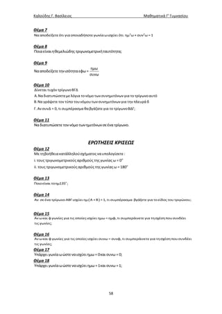 Καλούδης Γ. Βασίλειος Μαθηματικά Γ’ Γυμνασίου
58
Θέμα 7
2 2
Νααποδείξετεότι γιαοποιαδήποτεγωνίαωισχύει ότι ημ ω+ συν ω =1
Θέμα 8
Ποιαείναιηθεμελιώδης τριγωνομετρικήταυτότητα;
Θέμα 9
ημω
Νααποδείξετετηνισότηταεφω =
συνω
Θέμα 10
Δίνεται τυχόν τρίγωνοΒΓΔ
Α.Να διατυπώσετεμε λόγια τονόμο τωνσυνημιτόνων για το τρίγωνοαυτό
Β.Να γράψετε τον τύπο τουνόμουτωνσυνημιτόνων για την πλευρά δ
Γ.ΑνσυνΔ = 0, τι συμπέρασμα θαβγάζατε για το τρίγωνοΒΔΓ;
Θέμα 11
Ναδιατυπώσετετοννόμοτωνημιτόνωνσεένα τρίγωνο.
ΕΡΩΤΗΣΕΙΣ ΚΡΙΣΕΩΣ
Θέμα 12
ο
ο
Με τηβοήθειακατάλληλούσχήματος ναυπολογίσετε:
i. τους τριγωνομετρικούςαριθμούς της γωνίαςω = 0
ii. τους τριγωνομετρικούςαριθμούς της γωνίαςω =180
Θέμα 13
ο
Ποιοείναι τοημ135 ;
Θέμα 14
 Αν σεένα τρίγωνο ΑΒΓισχύει ημ Α +Β =1, τι συμπέρασμα βγάζετε για τοείδος τουτριγώνου;
Θέμα 15
Αν ωκαι φ γωνίες για τις οποίεςισχύει ημω = ημφ, τι συμπεράινετε για τησχέσηπουσυνδέει
τις γωνίες;
Θέμα 16
Αν ωκαι φ γωνίες για τις οποίεςισχύει συνω = συνφ, τι συμπεράινετε για τησχέσηπουσυνδέει
τις γωνίες;
Θέμα 17
Υπάρχει γωνίαωώστεναισχύειημω= 0και συνω= 0;
Θέμα 18
Υπάρχει γωνίαωώστεναισχύειημω=1και συνω=1;
 